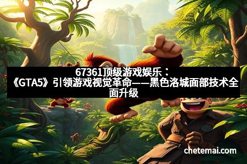 67361顶级游戏娱乐：《GTA5》引领游戏视觉革命——黑色洛城面部技术全面升级，重塑虚拟世界的真实体验